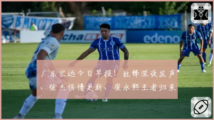 广东宏远今日早报！杜锋深夜发声，徐杰伤情更新，崔永熙王者归来