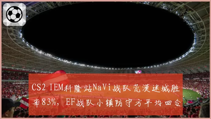 CS2 IEM科隆站NaVi战队荒漠迷城胜率83%,EF战队小镇防守方平均回合分仅4.2