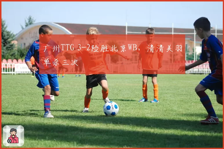 广州TTG 3-2险胜北京WB，清清关羽单杀三次