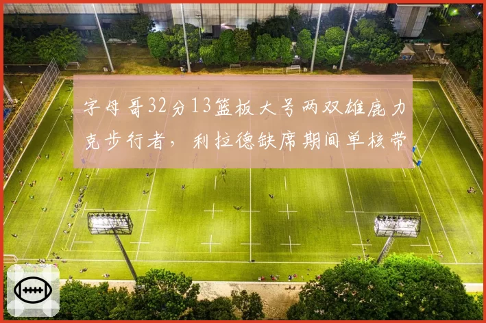 字母哥32分13篮板大号两双雄鹿力克步行者，利拉德缺席期间单核带队成效显著