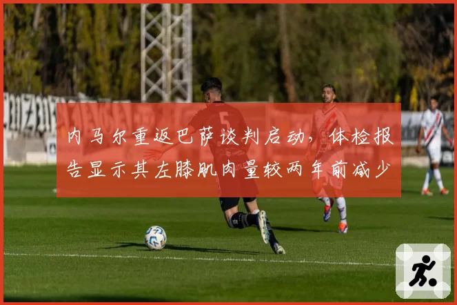 内马尔重返巴萨谈判启动，体检报告显示其左膝肌肉量较两年前减少12%