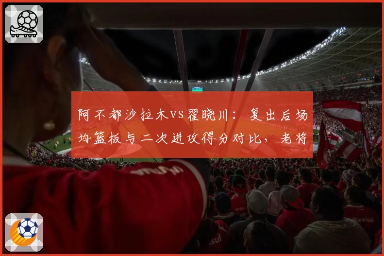 阿不都沙拉木vs翟晓川：复出后场均篮板与二次进攻得分对比，老将状态谁更持久