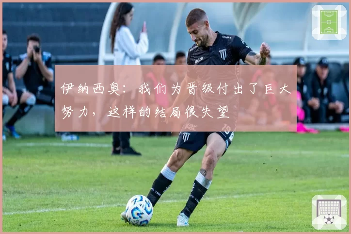 伊纳西奥：我们为晋级付出了巨大努力，这样的结局很失望
