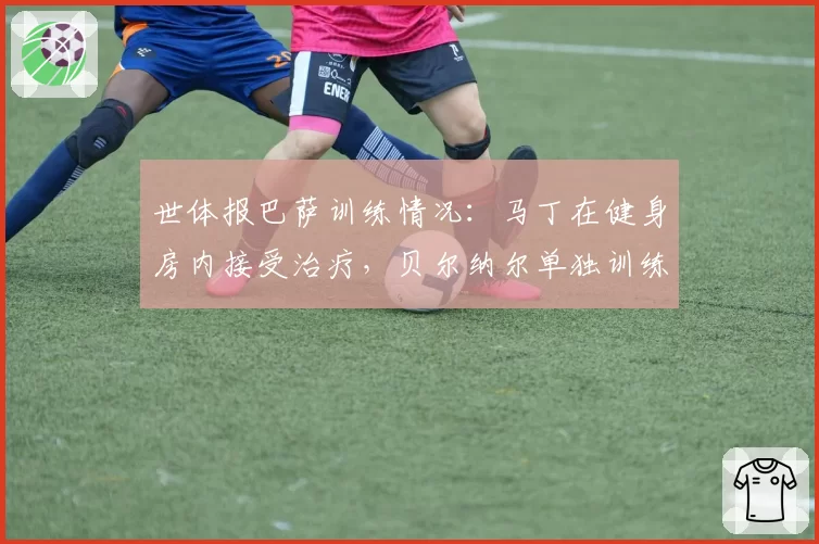 世体报巴萨训练情况：马丁在健身房内接受治疗，贝尔纳尔单独训练