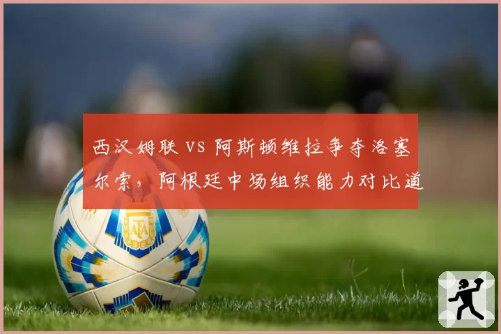 西汉姆联 vs 阿斯顿维拉争夺洛塞尔索，阿根廷中场组织能力对比道格拉斯·路易斯