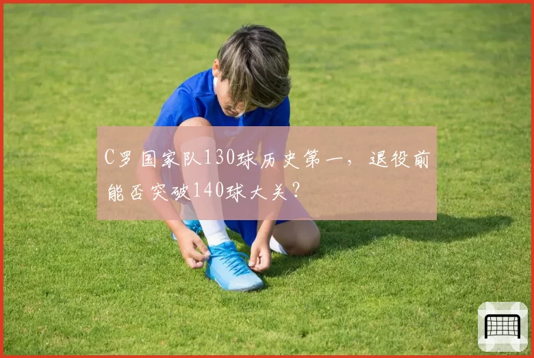 C罗国家队130球历史第一，退役前能否突破140球大关？
