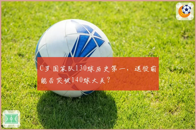 C罗国家队130球历史第一,退役前能否突破140球大关?