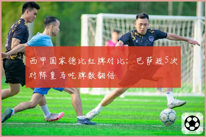 西甲国家德比红牌对比:巴萨近5次对阵皇马吃牌数翻倍
