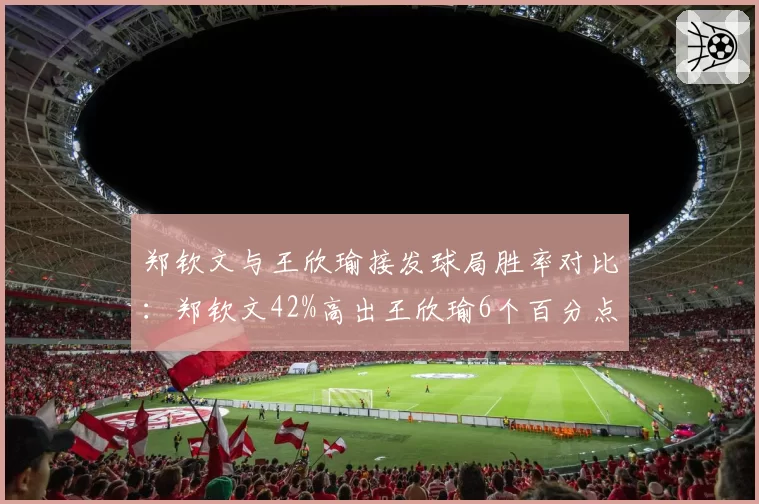 郑钦文与王欣瑜接发球局胜率对比：郑钦文42%高出王欣瑜6个百分点