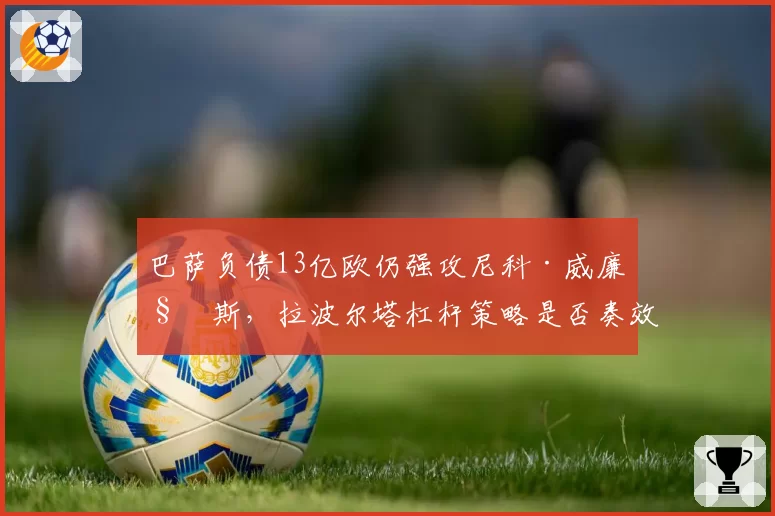 巴萨负债13亿欧仍强攻尼科·威廉姆斯,拉波尔塔杠杆策略是否奏效?