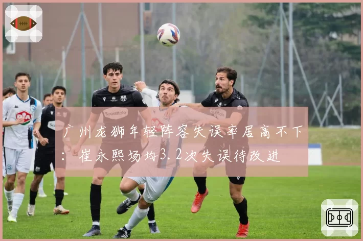 广州龙狮年轻阵容失误率居高不下:崔永熙场均3.2次失误待改进