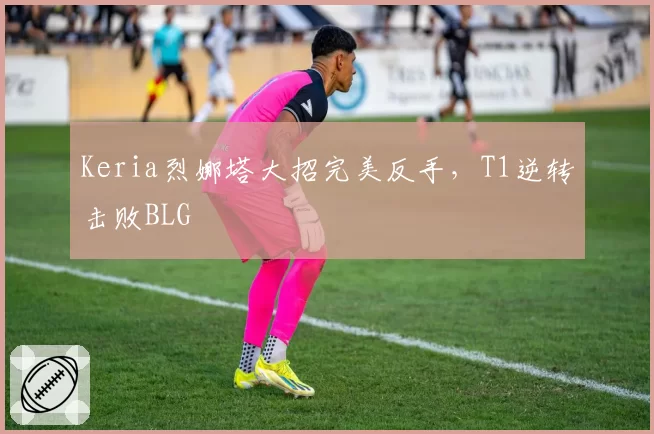 Keria烈娜塔大招完美反手,T1逆转击败BLG