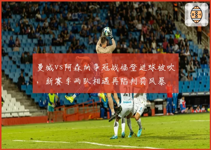 曼城vs阿森纳争冠战福登进球被吹，新赛季两队相遇再陷判罚风暴