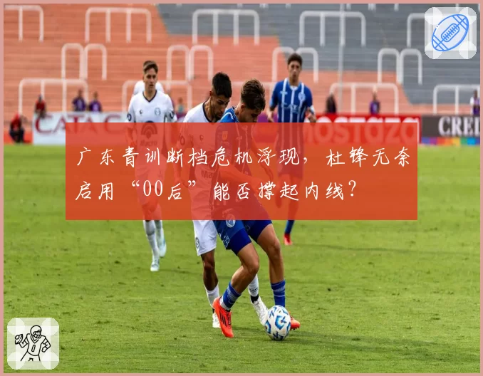 广东青训断档危机浮现，杜锋无奈启用“00后”能否撑起内线？
