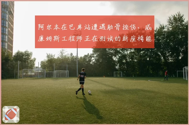 阿尔本在巴库站遭遇肋骨挫伤，威廉姆斯工程师正在测试的新座椅能否降低撞击风险？