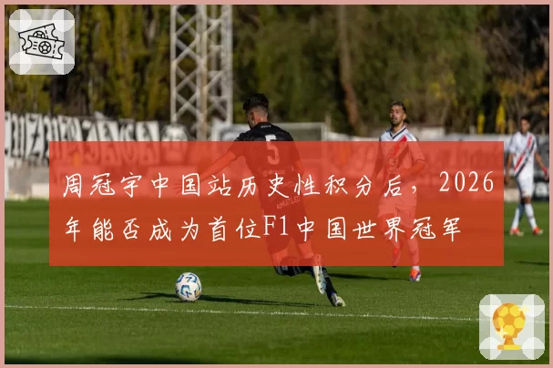 周冠宇中国站历史性积分后，2026年能否成为首位F1中国世界冠军