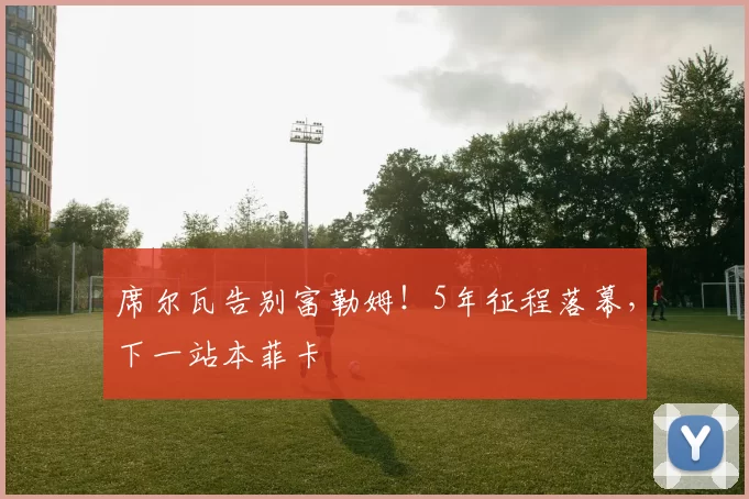 席尔瓦告别富勒姆!5年征程落幕,下一站本菲卡
