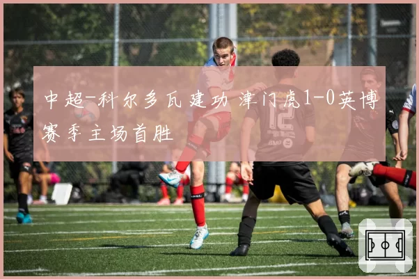 中超-科尔多瓦建功 津门虎1-0英博赛季主场首胜