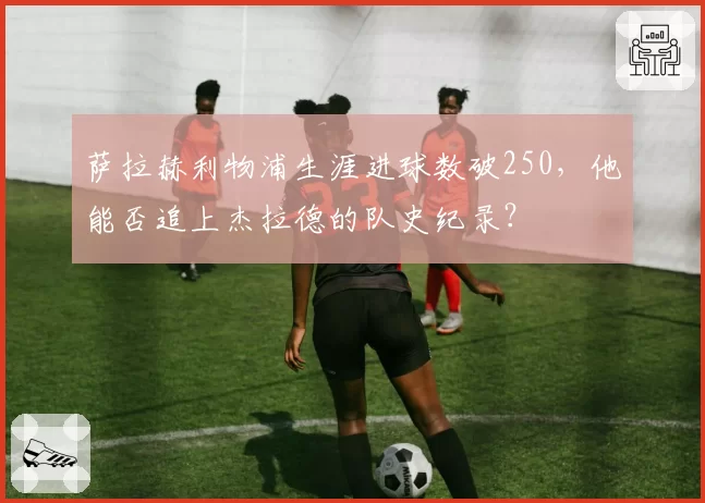 萨拉赫利物浦生涯进球数破250，他能否追上杰拉德的队史纪录？