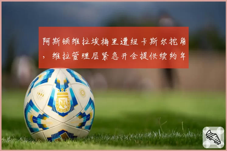 阿斯顿维拉埃梅里遭纽卡斯尔挖角,维拉管理层紧急开会提供续约年薪翻倍