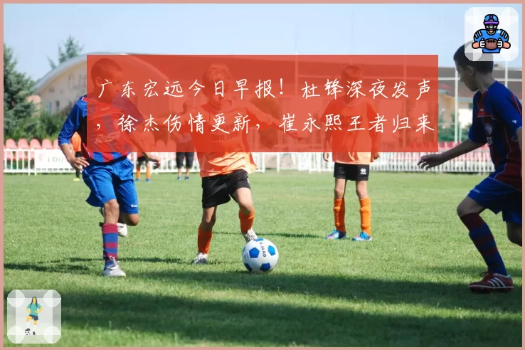 广东宏远今日早报！杜锋深夜发声，徐杰伤情更新，崔永熙王者归来