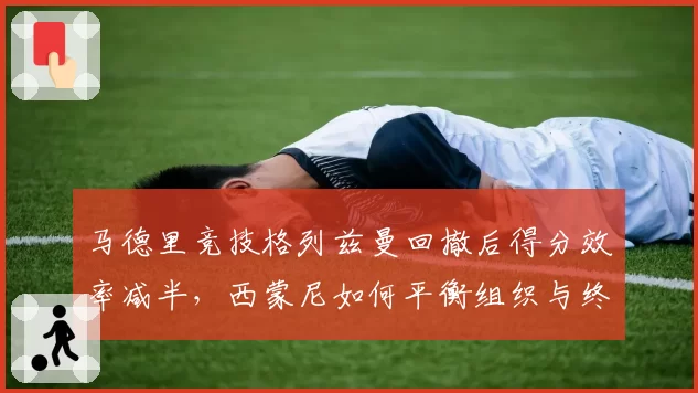 马德里竞技格列兹曼回撤后得分效率减半，西蒙尼如何平衡组织与终结？