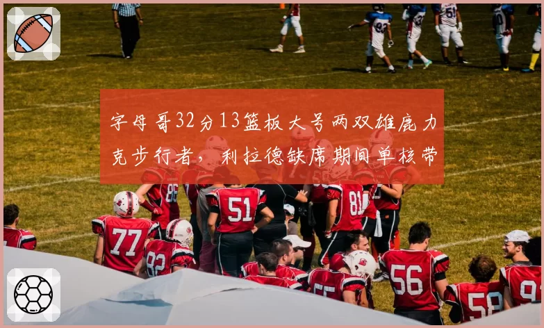 字母哥32分13篮板大号两双雄鹿力克步行者，利拉德缺席期间单核带队成效显著
