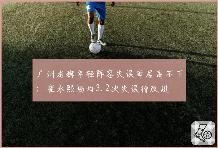 广州龙狮年轻阵容失误率居高不下:崔永熙场均3.2次失误待改进
