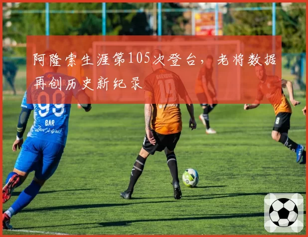 阿隆索生涯第105次登台，老将数据再创历史新纪录