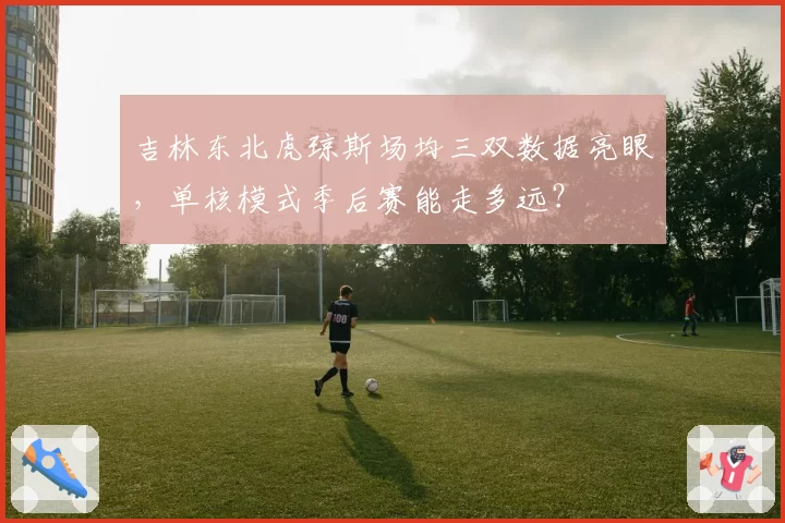 吉林东北虎琼斯场均三双数据亮眼,单核模式季后赛能走多远?