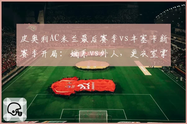 皮奥利AC米兰最后赛季vs丰塞卡新赛季开局：嫡系vs外人，更衣室掌控力对比