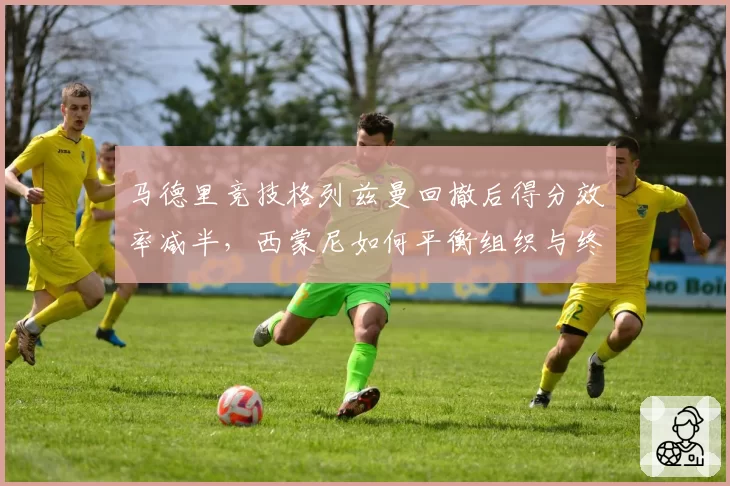 马德里竞技格列兹曼回撤后得分效率减半，西蒙尼如何平衡组织与终结？