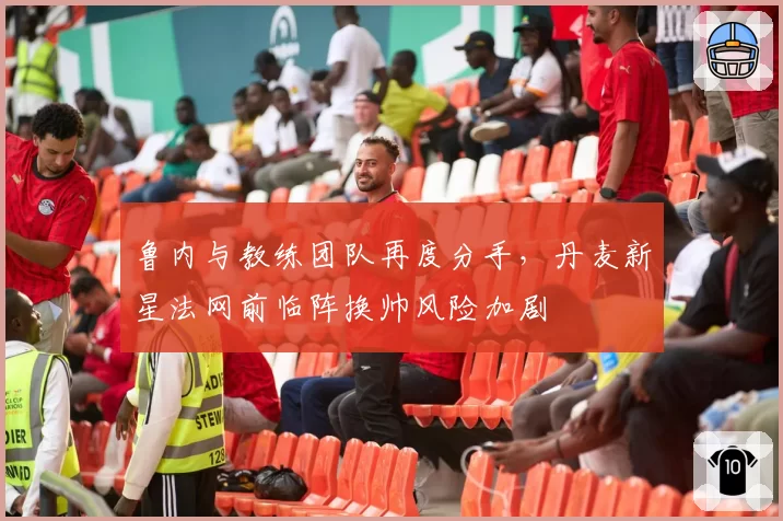 鲁内与教练团队再度分手，丹麦新星法网前临阵换帅风险加剧