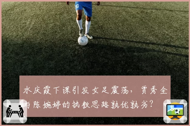 水庆霞下课引发女足震荡，贾秀全与陈婉婷的执教思路孰优孰劣？