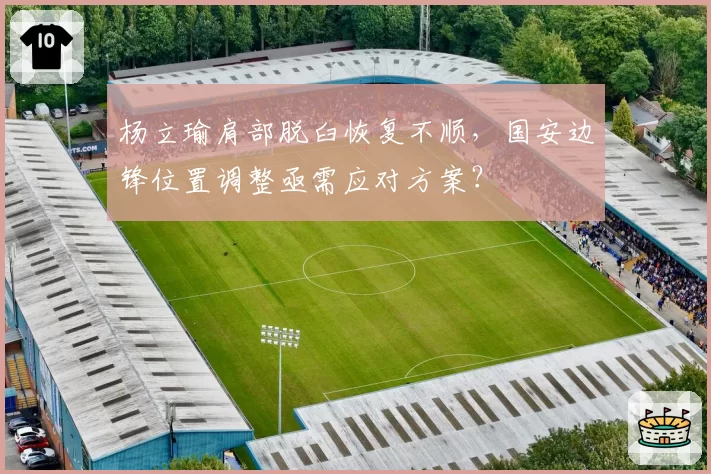 杨立瑜肩部脱臼恢复不顺，国安边锋位置调整亟需应对方案？