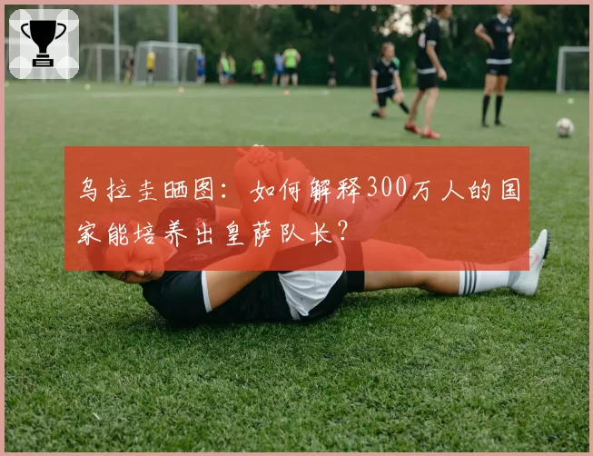 乌拉圭晒图：如何解释300万人的国家能培养出皇萨队长？