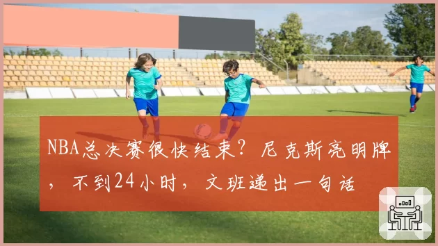 NBA总决赛很快结束？尼克斯亮明牌，不到24小时，文班递出一句话