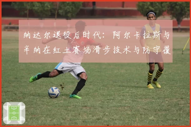 纳达尔退役后时代：阿尔卡拉斯与辛纳在红土赛场滑步技术与防守覆盖范围对比