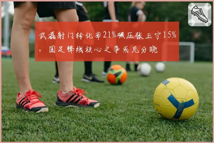 武磊射门转化率21%碾压张玉宁15%，国足锋线核心之争或见分晓