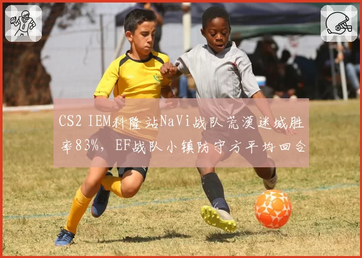 CS2 IEM科隆站NaVi战队荒漠迷城胜率83%,EF战队小镇防守方平均回合分仅4.2