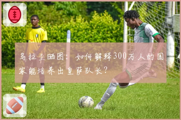 乌拉圭晒图：如何解释300万人的国家能培养出皇萨队长？