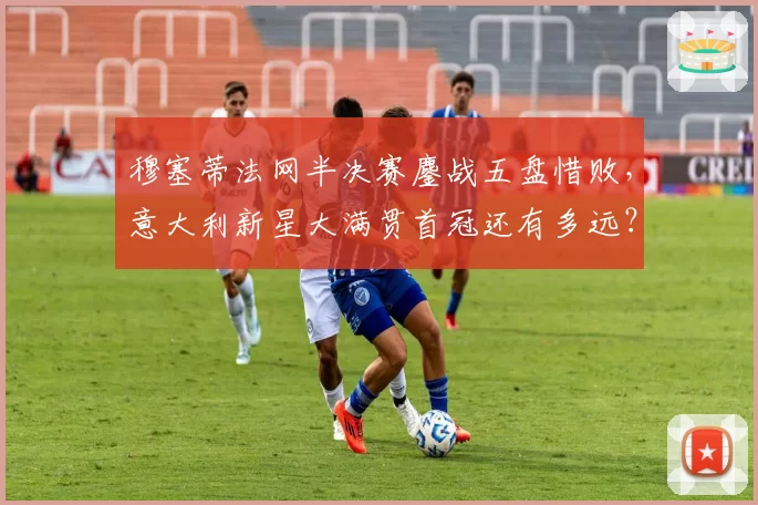 穆塞蒂法网半决赛鏖战五盘惜败，意大利新星大满贯首冠还有多远？