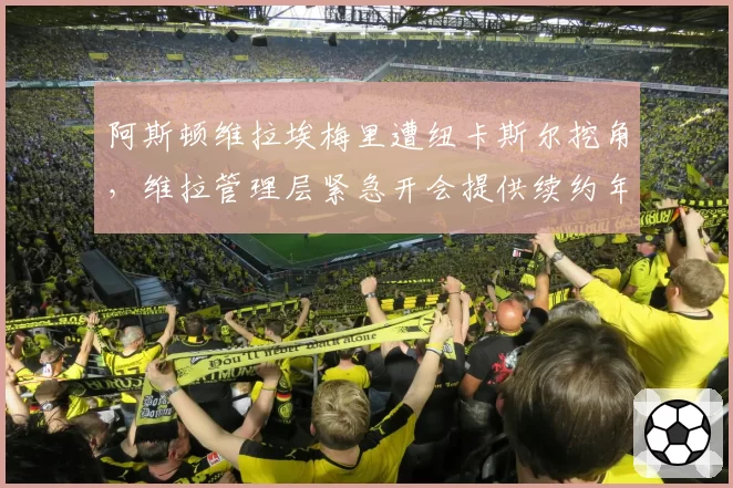 阿斯顿维拉埃梅里遭纽卡斯尔挖角,维拉管理层紧急开会提供续约年薪翻倍