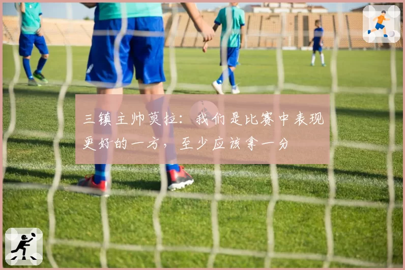 三镇主帅莫拉：我们是比赛中表现更好的一方，至少应该拿一分