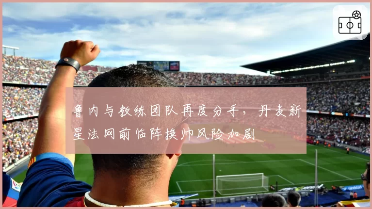 鲁内与教练团队再度分手，丹麦新星法网前临阵换帅风险加剧