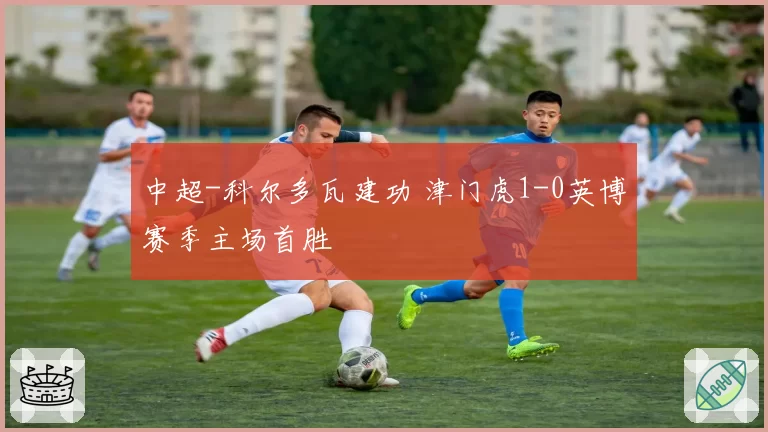 中超-科尔多瓦建功 津门虎1-0英博赛季主场首胜