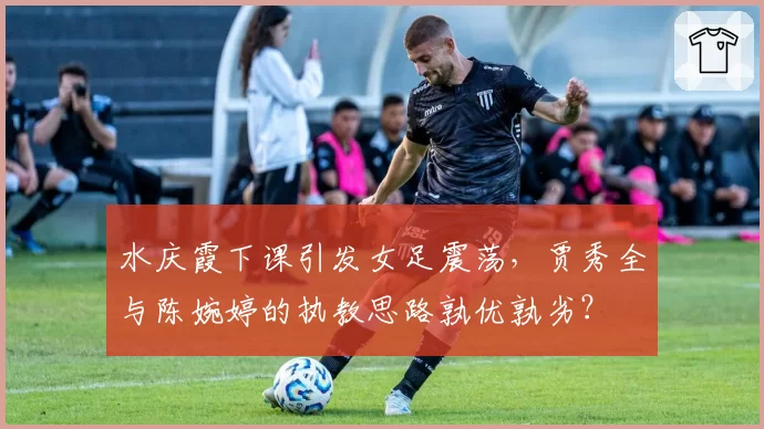 水庆霞下课引发女足震荡,贾秀全与陈婉婷的执教思路孰优孰劣?