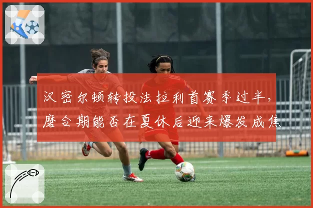 汉密尔顿转投法拉利首赛季过半，磨合期能否在夏休后迎来爆发成焦点