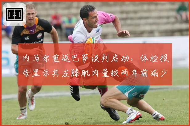 内马尔重返巴萨谈判启动,体检报告显示其左膝肌肉量较两年前减少12%