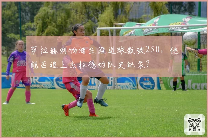 萨拉赫利物浦生涯进球数破250，他能否追上杰拉德的队史纪录？
